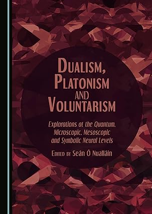 Dualism, Platonism and Voluntarism: Explorations at the Quantum, Microscopic, Mesoscopic and Symbolic Neural Levels