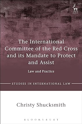 The International Committee of the Red Cross and its Mandate to Protect and Assist : Law and Practice